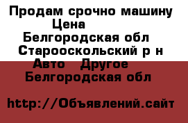 Продам срочно машину  › Цена ­ 110 000 - Белгородская обл., Старооскольский р-н Авто » Другое   . Белгородская обл.